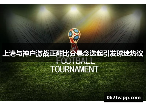 上港与神户激战正酣比分悬念迭起引发球迷热议