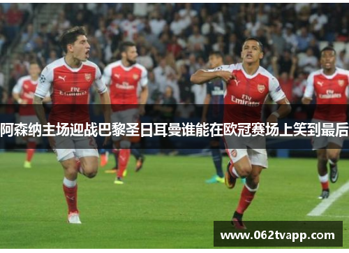 阿森纳主场迎战巴黎圣日耳曼谁能在欧冠赛场上笑到最后